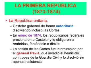 LA PRIMERA REPÚBLICA
           (1873-1874)
• La República unitaria.
  – Castelar gobernó de forma autoritaria
    disolviendo incluso las Cortes.
  – En enero de 1874, los republicanos federales
    presionaron a Castelar y le obligaron a
    reabrirlas, forzándole a dimitir.
  – La sesión de las Cortes fue interrumpida por
    el general Pavía, que invadió el hemiciclo
    con tropas de la Guardia Civil y lo disolvió sin
    apenas resistencia.
 