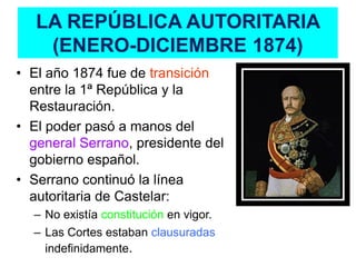 LA REPÚBLICA AUTORITARIA
    (ENERO-DICIEMBRE 1874)
• El año 1874 fue de transición
  entre la 1ª República y la
  Restauración.
• El poder pasó a manos del
  general Serrano, presidente del
  gobierno español.
• Serrano continuó la línea
  autoritaria de Castelar:
  – No existía constitución en vigor.
  – Las Cortes estaban clausuradas
    indefinidamente.
 
