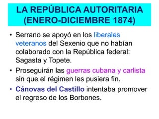 LA REPÚBLICA AUTORITARIA
   (ENERO-DICIEMBRE 1874)
• Serrano se apoyó en los liberales
  veteranos del Sexenio que no habían
  colaborado con la República federal:
  Sagasta y Topete.
• Proseguirán las guerras cubana y carlista
  sin que el régimen les pusiera fin.
• Cánovas del Castillo intentaba promover
  el regreso de los Borbones.
 