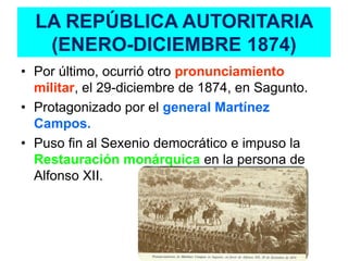 LA REPÚBLICA AUTORITARIA
   (ENERO-DICIEMBRE 1874)
• Por último, ocurrió otro pronunciamiento
  militar, el 29-diciembre de 1874, en Sagunto.
• Protagonizado por el general Martínez
  Campos.
• Puso fin al Sexenio democrático e impuso la
  Restauración monárquica en la persona de
  Alfonso XII.
 