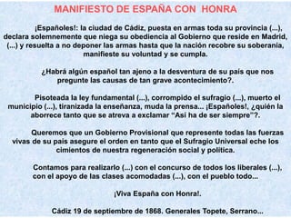 MANIFIESTO DE ESPAÑA CON HONRA
            ¡Españoles!: la ciudad de Cádiz, puesta en armas toda su provincia (...),
declara solemnemente que niega su obediencia al Gobierno que reside en Madrid,
 (...) y resuelta a no deponer las armas hasta que la nación recobre su soberanía,
                          manifieste su voluntad y se cumpla.

           ¿Habrá algún español tan ajeno a la desventura de su país que nos
              pregunte las causas de tan grave acontecimiento?.

        Pisoteada la ley fundamental (...), corrompido el sufragio (...), muerto el
 municipio (...), tiranizada la enseñanza, muda la prensa... ¡Españoles!, ¿quién la
       aborrece tanto que se atreva a exclamar “Así ha de ser siempre”?.

        Queremos que un Gobierno Provisional que represente todas las fuerzas
  vivas de su país asegure el orden en tanto que el Sufragio Universal eche los
               cimientos de nuestra regeneración social y política.

        Contamos para realizarlo (...) con el concurso de todos los liberales (...),
        con el apoyo de las clases acomodadas (...), con el pueblo todo...

                                 ¡Viva España con Honra!.

              Cádiz 19 de septiembre de 1868. Generales Topete, Serrano...
 