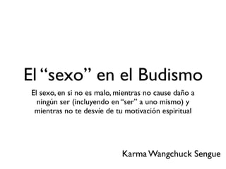 El “sexo” en el Budismo
El sexo, en si no es malo, mientras no cause daño a
ningún ser (incluyendo en “ser” a uno mismo) y
mientras no te desvíe de tu motivación espiritual
Karma Wangchuck Sengue
 