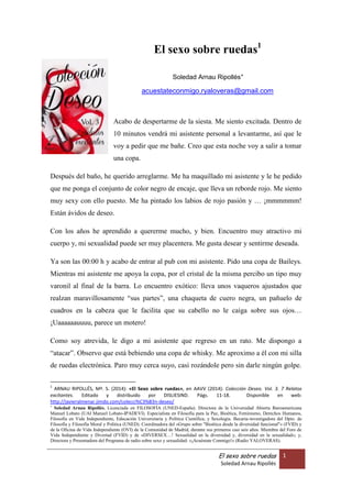 ARNAU RIPOLLÉS, Mª. S. (2014): «El Sexo sobre ruedas», en AAVV (2014): Colección Deseo. Vol. 3. 7
Relatos excitantes. Editado y distribuido por DISLIESIND. ISBN: 978-15-05408539. Págs. 25-36.
Disponible en web: http://es.slideshare.net/solearnau/el-sexo-sobre-ruedas
1
El sexo sobre ruedas1
Soledad Arnau Ripollés
acuestateconmigo.ryaloveras@gmail.com
Directora y Presentadora
Programa de radio sobre sexo y sexualidad:
«¡Acuéstate Conmigo!» (Radio YALOVERAS)
Acabo de despertarme de la siesta. Me siento excitada. Dentro de 10 minutos
vendrá mi asistente personal a levantarme, así que le voy a pedir que me bañe.
Creo que esta noche voy a salir a tomar una copa.
Después del baño, he querido arreglarme. Me ha maquillado mi asistente y le
he pedido que me ponga el conjunto de color negro de encaje, que lleva un
reborde rojo. Me siento muy sexy con ello puesto. Me ha pintado los labios de
rojo pasión y … ¡mmmmmm! Están ávidos de deseo.
Con los años he aprendido a quererme mucho, y bien. Encuentro muy atractivo
mi cuerpo y, mi sexualidad puede ser muy placentera. Me gusta desear y
sentirme deseada.
Ya son las 00:00 h y acabo de entrar al pub con mi asistente. Pido una copa de
Baileys. Mientras mi asistente me apoya la copa, por el cristal de la misma
percibo un tipo muy varonil al final de la barra. Lo encuentro exótico: lleva unos
vaqueros ajustados que realzan maravillosamente “sus partes”, una chaqueta
1
ARNAU RIPOLLÉS, Mª. S. (2014): «El Sexo sobre ruedas», en AAVV (2014): Colección Deseo. Vol. 3. 7 Relatos
excitantes. Editado y distribuido por DISLIESIND. ISBN: 978-15-05408539. Págs. 25-36. Disponible en web:
http://es.slideshare.net/solearnau/el-sexo-sobre-ruedas

Soledad Arnau Ripollés. Curriculum Vitae al final del texto.
 