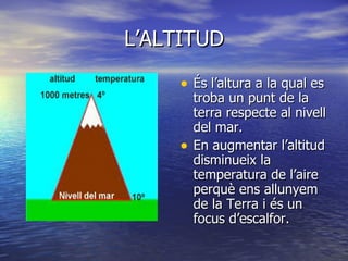 L’ALTITUD És l’altura a la qual es troba un punt de la terra respecte al nivell del mar. En augmentar l’altitud disminueix la temperatura de l’aire perquè ens allunyem de la Terra i és un focus d’escalfor.   