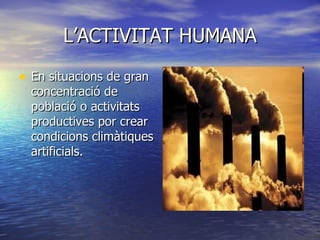 L’ACTIVITAT HUMANA En situacions de gran concentració de població o activitats productives por crear condicions climàtiques artificials.   