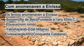 Com anomenaven a Eivissa
Els fenicis anomenaven a Eivissa:
-Ibossim(Illa de Bes)(Fundada a l’any 654a.C.)
-Ebusus(nom romà)
-Yabisha(àrab-Edat Mitjana)
Eivissa(segleXIII)(Conquesta Catalana)
 