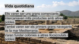 Vida quotidiana
Ells varen ser uns grans comerciants.
Intercaniaven mlts productes amb altres
pobles.
També varen ser els primers grans navegants
de la mar Mediterrania.
Varen fundar colònies a altres llocs(ciutats i
pobles)
 