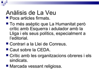 Anàlisis de La Veu
 Pocs articles firmats.
 To més asèptic que La Humanitat però
crític amb Esquerra i adulador amb la
Lliga i els seus polítics, especialment a
l’editorial.
 Contrari a la Llei de Conreus.
 Caut sobre la CEDA.
 Crític amb les organitzacions obreres i els
sindicats.
 Marcada vessant religiosa.
 