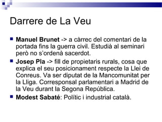 Darrere de La Veu
 Manuel Brunet -> a càrrec del comentari de la
portada fins la guerra civil. Estudià al seminari
però no s’ordenà sacerdot.
 Josep Pla -> fill de propietaris rurals, cosa que
explica el seu posicionament respecte la Llei de
Conreus. Va ser diputat de la Mancomunitat per
la Lliga. Corresponsal parlamentari a Madrid de
la Veu durant la Segona República.
 Modest Sabaté: Polític i industrial català.
 