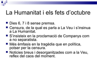 La Humanitat i els fets d’octubre
 Dies 6, 7 i 8 sense premsa.
 Censura, de la qual es parla a La Veu i s’insinua
a La Humanitat.
 S’insisteix en la proclamació de Companys com
a no separatista.
 Més èmfasis en la tragèdia que en política,
potser per la censura.
 Noticies breus i desorganitzades com a la Veu,
reflex del caos del moment.
 