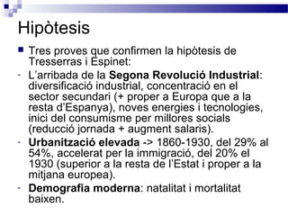 Hipòtesis
 Tres proves que confirmen la hipòtesis de
Tresserras i Espinet:
- L’arribada de la Segona Revolució Industrial:
diversificació industrial, concentració en el
sector secundari (+ proper a Europa que a la
resta d’Espanya), noves energies i tecnologies,
inici del consumisme per millores socials
(reducció jornada + augment salaris).
- Urbanització elevada -> 1860-1930, del 29% al
54%, accelerat per la immigració, del 20% el
1930 (superior a la resta de l’Estat i proper a la
mitjana europea).
- Demografia moderna: natalitat i mortalitat
baixen.
 