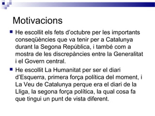 Motivacions
 He escollit els fets d’octubre per les importants
conseqüències que va tenir per a Catalunya
durant la Segona República, i també com a
mostra de les discrepàncies entre la Generalitat
i el Govern central.
 He escollit La Humanitat per ser el diari
d’Esquerra, primera força política del moment, i
La Veu de Catalunya perque era el diari de la
Lliga, la segona força política, la qual cosa fa
que tingui un punt de vista diferent.
 