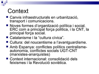 Context
 Canvis infraestructurals en urbanització,
transport i comunicacions.
 Noves formes d’organització política i social.
ERC com a principal força política, i la CNT, la
principal força social.
 Catalanisme i la “cultura cívica”.
 Cultura: del noucentisme a l’avantguardisme.
 Amb Espanya: conflictes polítics centralisme-
autonomia, conflictes socials UGT-CNT
(marxistes-anarquistes)
 Context internacional: consolidació dels
feixismes i la Revolució soviètica.
 