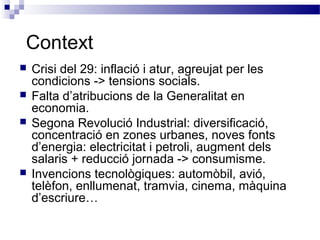 Context
 Crisi del 29: inflació i atur, agreujat per les
condicions -> tensions socials.
 Falta d’atribucions de la Generalitat en
economia.
 Segona Revolució Industrial: diversificació,
concentració en zones urbanes, noves fonts
d’energia: electricitat i petroli, augment dels
salaris + reducció jornada -> consumisme.
 Invencions tecnològiques: automòbil, avió,
telèfon, enllumenat, tramvia, cinema, màquina
d’escriure…
 