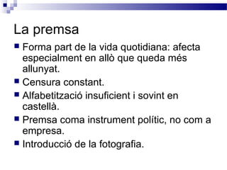 La premsa
 Forma part de la vida quotidiana: afecta
especialment en allò que queda més
allunyat.
 Censura constant.
 Alfabetització insuficient i sovint en
castellà.
 Premsa coma instrument polític, no com a
empresa.
 Introducció de la fotografia.
 