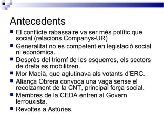 Antecedents
 El conflicte rabassaire va ser més polític que
social (relacions Companys-UR)
 Generalitat no es competent en legislació social
ni econòmica.
 Desprès del triomf de les esquerres, els sectors
de dreta es mobilitzen.
 Mor Macià, que aglutinava als votants d’ERC.
 Aliança Obrera convoca una vaga sense el
recolzament de la CNT, principal força social.
 Membres de la CEDA entren al Govern
lerrouxista.
 Revoltes a Astúries.
 