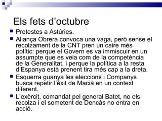 Els fets d’octubre
 Protestes a Astúries.
 Aliança Obrera convoca una vaga, però sense el
recolzament de la CNT pren un caire més
polític: perque el Govern es va immiscuir en un
assumpte que es veia com de la competència
de la Generalitat, i perque la política a la resta
d’Espanya està prenent tira més cap a la dreta.
 Esquerra guanya les eleccions i Companys
busca repetir l’èxit de Macià en un context
diferent.
 L’exèrcit, comandat pel general Batet, no els
recolza i el sometent de Dencàs no entra en
acció.
 