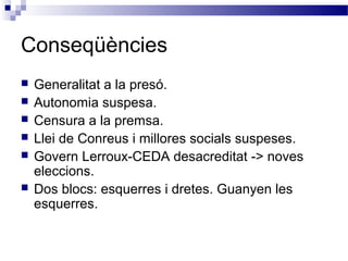 Conseqüències
 Generalitat a la presó.
 Autonomia suspesa.
 Censura a la premsa.
 Llei de Conreus i millores socials suspeses.
 Govern Lerroux-CEDA desacreditat -> noves
eleccions.
 Dos blocs: esquerres i dretes. Guanyen les
esquerres.
 