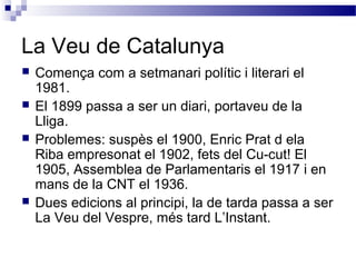 La Veu de Catalunya
 Comença com a setmanari polític i literari el
1981.
 El 1899 passa a ser un diari, portaveu de la
Lliga.
 Problemes: suspès el 1900, Enric Prat d ela
Riba empresonat el 1902, fets del Cu-cut! El
1905, Assemblea de Parlamentaris el 1917 i en
mans de la CNT el 1936.
 Dues edicions al principi, la de tarda passa a ser
La Veu del Vespre, més tard L’Instant.
 