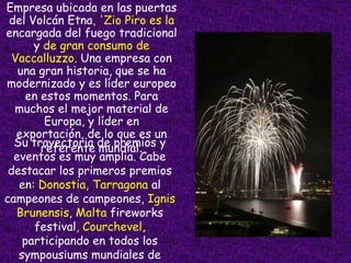 Empresa ubicada en las puertas
 del Volcán Etna, 'Zio Piro es la
encargada del fuego tradicional
      y de gran consumo de
  Vaccalluzzo. Una empresa con
   una gran historia, que se ha
modernizado y es líder europeo
    en estos momentos. Para
  muchos el mejor material de
        Europa, y líder en
   exportación, de lo que es un
  Su trayectoria de premios y
       referente mundial.
  eventos es muy amplia. Cabe
 destacar los primeros premios
   en: Donostia, Tarragona al
campeones de campeones, Ignis
   Brunensis, Malta fireworks
      festival, Courchevel,
    participando en todos los
   sympousiums mundiales de
 