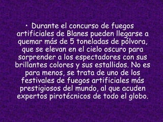 • Durante el concurso de fuegos
artificiales de Blanes pueden llegarse a
 quemar más de 5 toneladas de pólvora,
  que se elevan en el cielo oscuro para
 sorprender a los espectadores con sus
brillantes colores y sus estallidos. No es
   para menos, se trata de uno de los
  festivales de fuegos artificiales más
 prestigiosos del mundo, al que acuden
expertos pirotécnicos de todo el globo.
 