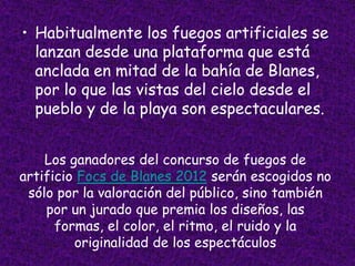 • Habitualmente los fuegos artificiales se
  lanzan desde una plataforma que está
  anclada en mitad de la bahía de Blanes,
  por lo que las vistas del cielo desde el
  pueblo y de la playa son espectaculares.


    Los ganadores del concurso de fuegos de
artificio Focs de Blanes 2012 serán escogidos no
 sólo por la valoración del público, sino también
    por un jurado que premia los diseños, las
      formas, el color, el ritmo, el ruido y la
         originalidad de los espectáculos
 