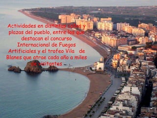 Actividades en distintas calles y
 plazas del pueblo, entre los que
      destacan el concurso
     Internacional de Fuegos
 Artificiales y el trofeo Vila de
Blanes que atrae cada año a miles
           de visitantes
 