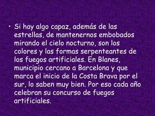 • Si hay algo capaz, además de las
  estrellas, de mantenernos embobados
  mirando el cielo nocturno, son los
  colores y las formas serpenteantes de
  los fuegos artificiales. En Blanes,
  municipio cercano a Barcelona y que
  marca el inicio de la Costa Brava por el
  sur, lo saben muy bien. Por eso cada año
  celebran su concurso de fuegos
  artificiales.
 