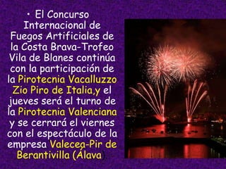 • El Concurso
     Internacional de
 Fuegos Artificiales de
 la Costa Brava-Trofeo
 Vila de Blanes continúa
 con la participación de
la Pirotecnia Vacalluzzo
  Zio Piro de Italia,y el
jueves será el turno de
la Pirotecnia Valenciana
 y se cerrará el viernes
con el espectáculo de la
empresa Valecea-Pir de
   Berantivilla (Álava).
 
