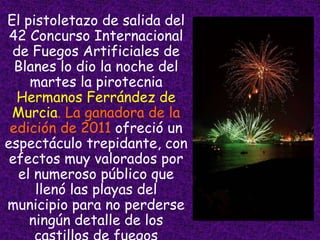 • El pistoletazo de salida del
   42 Concurso Internacional
   de Fuegos Artificiales de
    Blanes lo dio la noche del
      martes la pirotecnia
    Hermanos Ferrández de
   Murcia. La ganadora de la
   edición de 2011 ofreció un
  espectáculo trepidante, con
   efectos muy valorados por
    el numeroso público que
       llenó las playas del
  municipio para no perderse
      ningún detalle de los
 