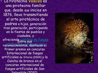 • La Pirotecnia Valecea es
    una pirotecnia familiar
   que, desde sus inicios en
  1876, lleva transmitiendo
    el arte pirotécnico de
   padres a hijos, generación
 tras generación, participando
   en la fiestas de pueblos y
           ciudades, y
 ofreciendo castillos de fuegos
            Entre sus
   artificiales, piromusicales.
 reconocimientos, destacan el
  Primer premio en concurso
   Internacional de fuegos
artificiales de Vitoria (2004) y la
    Concha de bronce en el
  concurso internacional de
  fuegos artificiales de San
 