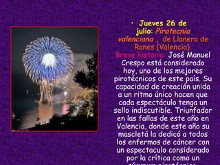 • Jueves 26 de
        julio: Pirotecnia
 valenciana , de Llanera de
       Ranes (Valencia).
Breve historia: José Manuel
   Crespo está considerado
    hoy, uno de los mejores
pirotécnicos de este país. Su
 capacidad de creación unida
  a un ritmo único hacen que
  cada espectáculo tenga un
sello indiscutible. Triunfador
 en las fallas de este año en
 Valencia, donde este año su
  mascletá la dedicó a todos
 los enfermos de cáncer con
 un espectaculo considerado
     por la crítica como un
 