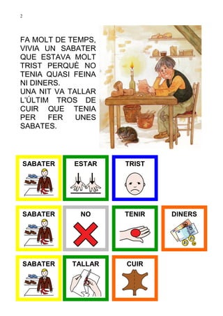 2




FA MOLT DE TEMPS,
VIVIA UN SABATER
QUE ESTAVA MOLT
TRIST PERQUÈ NO
TENIA QUASI FEINA
NI DINERS.
UNA NIT VA TALLAR
L’ÚLTIM TROS DE
CUIR QUE TENIA
PER    FER   UNES
SABATES.



 SABATER    ESTAR   TRIST




 SABATER     NO     TENIR   DINERS




 SABATER   TALLAR   CUIR
 