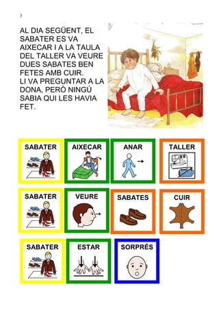 3


AL DIA SEGÜENT, EL
SABATER ES VA
AIXECAR I A LA TAULA
DEL TALLER VA VEURE
DUES SABATES BEN
FETES AMB CUIR.
LI VA PREGUNTAR A LA
DONA, PERÒ NINGÚ
SABIA QUI LES HAVIA
FET.




    SABATER   AIXECAR    ANAR     TALLER




    SABATER   VEURE     SABATES    CUIR




    SABATER    ESTAR    SORPRÉS
 