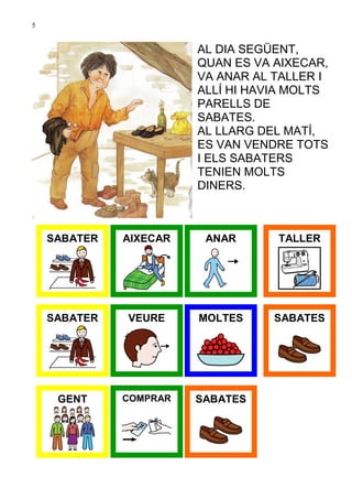 5


                        AL DIA SEGÜENT,
                        QUAN ES VA AIXECAR,
                        VA ANAR AL TALLER I
                        ALLÍ HI HAVIA MOLTS
                        PARELLS DE
                        SABATES.
                        AL LLARG DEL MATÍ,
                        ES VAN VENDRE TOTS
                        I ELS SABATERS
                        TENIEN MOLTS
                        DINERS.



    SABATER   AIXECAR    ANAR      TALLER




    SABATER   VEURE     MOLTES     SABATES




     GENT     COMPRAR   SABATES
 