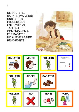 7



DE SOBTE, EL
SABATER VA VEURE
UNS PETITS
FOLLETS QUE
ENTRAVEN AL
TALLER I
COMENÇAVEN A
FER SABATES.
NO ANAVEN GAIRE
BEN VESTITS.




    SABATER   VEURE   FOLLETS   PETITS




    FOLLETS   COSIR   SABATES




    FOLLETS    NO      TENIR    ROBA
 