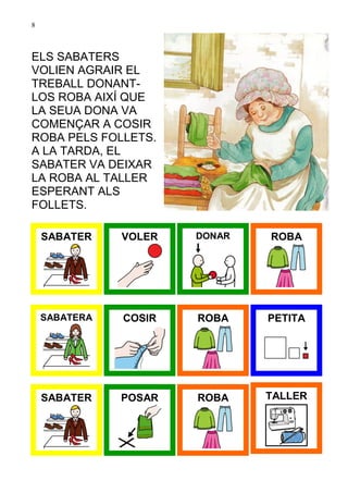 8



ELS SABATERS
VOLIEN AGRAIR EL
TREBALL DONANT-
LOS ROBA AIXÍ QUE
LA SEUA DONA VA
COMENÇAR A COSIR
ROBA PELS FOLLETS.
A LA TARDA, EL
SABATER VA DEIXAR
LA ROBA AL TALLER
ESPERANT ALS
FOLLETS.

    SABATER    VOLER   DONAR   ROBA




    SABATERA   COSIR   ROBA    PETITA




    SABATER    POSAR   ROBA    TALLER
 