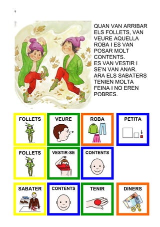 9



                            QUAN VAN ARRIBAR
                            ELS FOLLETS, VAN
                            VEURE AQUELLA
                            ROBA I ES VAN
                            POSAR MOLT
                            CONTENTS.
                            ES VAN VESTIR I
                            SE’N VAN ANAR.
                            ARA ELS SABATERS
                            TENIEN MOLTA
                            FEINA I NO EREN
                            POBRES.



    FOLLETS    VEURE       ROBA      PETITA




    FOLLETS   VESTIR-SE   CONTENTS




    SABATER   CONTENTS     TENIR     DINERS
 