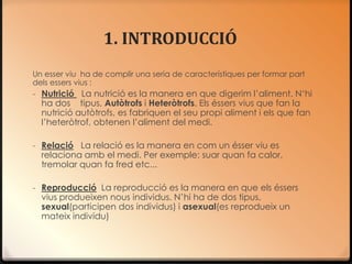 1. INTRODUCCIÓ
Un esser viu ha de complir una seria de característiques per formar part
dels essers vius :
- Nutrició La nutrició es la manera en que digerim l’aliment. N‘hi
  ha dos tipus, Autòtrofs i Heteròtrofs. Els éssers vius que fan la
  nutrició autòtrofs, es fabriquen el seu propi aliment i els que fan
  l’heteròtrof, obtenen l’aliment del medi.

- Relació La relació es la manera en com un ésser viu es
  relaciona amb el medi. Per exemple: suar quan fa calor,
  tremolar quan fa fred etc...

- Reproducció La reproducció es la manera en que els éssers
  vius produeixen nous individus. N’hi ha de dos tipus,
  sexual(participen dos individus) i asexual(es reprodueix un
  mateix individu)
 