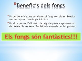 * 
*Un del beneficis que ens donen el fongs són els antibiòtics 
que ens ajuden com la penicil·lina. 
*Un altre pot ser l’aliment i la beguda que ens aporten com 
els bolets i la cervesa. També sals minerals per les plantes. 
 