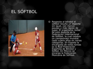 EL SÓFTBOL
 Respecto al béisbol el
sóftbol resulta un deporte
sin igual, con menos
pausas y más rápido de
jugar. El organismo rector
de este deporte es la
Federación Internacional
de Sóftbol, la cual celebra
un campeonato mundial
cada cuatro años en varias
categorías. En España la
encargada de estas tareas
es la Real Federación
Española de Béisbol y
Sófbol. En México se
encarga la Federación
Mexicana de Sóftbol.
 