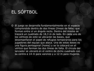 EL SÓFTBOL
 El juego se desarrolla fundamentalmente en el espacio
comprendido dentro de dos líneas (líneas de falta) que
forman entre sí un ángulo recto. Dentro del mismo se
trazará un cuadrado de 18,3 m de lado. En cada uno de
los vértices de este se ubicarán las bases, que
desempeñaran el papel de refugios temporarios para los
jugadores del equipo que ataca. Una de estas bases es
una figura pentagonal (home) y se la colocará en el
vértice que forman las dos líneas de falta. El círculo del
lanzador se ubicará en el centro de dicho cuadrado con
su centro a 14 m para varones y a 12 m para mujeres.
 