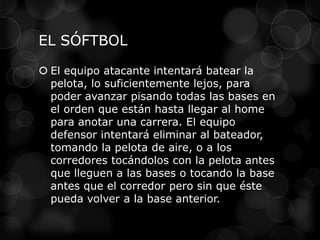 EL SÓFTBOL
 El equipo atacante intentará batear la
pelota, lo suficientemente lejos, para
poder avanzar pisando todas las bases en
el orden que están hasta llegar al home
para anotar una carrera. El equipo
defensor intentará eliminar al bateador,
tomando la pelota de aire, o a los
corredores tocándolos con la pelota antes
que lleguen a las bases o tocando la base
antes que el corredor pero sin que éste
pueda volver a la base anterior.
 