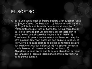 EL SÓFTBOL
 Es la voz con la cual el árbitro declara a un jugador fuera
de juego. Casos. Del bateador: 1) Pelota tomada de aire.
2) 3° pelota buena tomada de aire por el receptor. 3)
Pelota bateada que toca al bateador. De los corredores:
1) Pelota tomada por un defensor, en contacto con la
base, antes que el corredor llegue a la 1° base. 2)
Tocado con la pelota en las manos del base, o cualquier
otro jugador defensor, antes de que llegue a la base. 3)
No vuelve a la base cuando la pelota es tomada de aire
por cualquier jugador defensor. 4) No está en contacto
con la base en el momento del lanzamiento. 5)
Abandona la base antes que la pelota abandone la mano
del lanzador. 6) Desvía intencionalmente la trayectoria
de la pelota jugada.
 