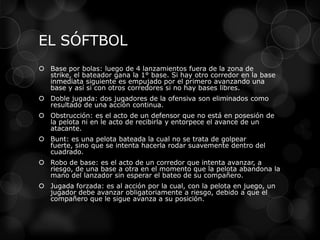 EL SÓFTBOL
 Base por bolas: luego de 4 lanzamientos fuera de la zona de
strike, el bateador gana la 1° base. Si hay otro corredor en la base
inmediata siguiente es empujado por el primero avanzando una
base y así si con otros corredores si no hay bases libres.
 Doble jugada: dos jugadores de la ofensiva son eliminados como
resultado de una acción continua.
 Obstrucción: es el acto de un defensor que no está en posesión de
la pelota ni en le acto de recibirla y entorpece el avance de un
atacante.
 Bunt: es una pelota bateada la cual no se trata de golpear
fuerte, sino que se intenta hacerla rodar suavemente dentro del
cuadrado.
 Robo de base: es el acto de un corredor que intenta avanzar, a
riesgo, de una base a otra en el momento que la pelota abandona la
mano del lanzador sin esperar el bateo de su compañero.
 Jugada forzada: es al acción por la cual, con la pelota en juego, un
jugador debe avanzar obligatoriamente a riesgo, debido a que el
compañero que le sigue avanza a su posición.
 