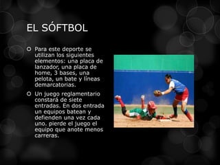 EL SÓFTBOL
 Para este deporte se
utilizan los siguientes
elementos: una placa de
lanzador, una placa de
home, 3 bases, una
pelota, un bate y líneas
demarcatorias.
 Un juego reglamentario
constará de siete
entradas. En dos entrada
un equipos batean y
defienden una vez cada
uno. pierde el juego el
equipo que anote menos
carreras.
 