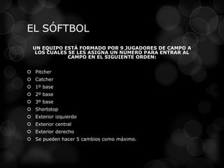 EL SÓFTBOL
UN EQUIPO ESTÁ FORMADO POR 9 JUGADORES DE CAMPO A
LOS CUALES SE LES ASIGNA UN NÚMERO PARA ENTRAR AL
CAMPO EN EL SIGUIENTE ORDEN:
 Pitcher
 Catcher
 1º base
 2º base
 3º base
 Shortstop
 Exterior izquierdo
 Exterior central
 Exterior derecho
 Se pueden hacer 5 cambios como máximo.
 