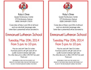 Ruby’s Diner
Queen Ka’ahumanu Center
275 Ka’ahumanu Avenue
(808) 248-RUBY (7829)
Come dine at Ruby’s and 20% of all food
and non-alcoholic beverage sales
(when flyer is presented) will be donated to
Emmanuel Lutheran School
Tuesday, May 20th, 2014
From 5 p.m. to 10 p.m.
May be used with Take-Out orders.
Purchases paid for with gift cards will not
qualify towards fundraiser night sales.
Any other discounts or offers CAN NOT be used
Thank you!
REMEMBER: FLYERS MUST BE PASSED OUT
PRIOR TO THE EVENT AND CAN NOT BE PASSED OUT
IN OR AT THE RESTAURAUNT DURING THE EVENT.
Ruby’s Diner
Queen Ka’ahumanu Center
275 Ka’ahumanu Avenue
(808) 248-RUBY (7829)
Come dine at Ruby’s and 20% of all food
and non-alcoholic beverage sales
(when flyer is presented) will be donated to
Emmanuel Lutheran School
Tuesday, May 20th, 2014
From 5 p.m. to 10 p.m.
May be used with Take-Out orders.
Purchases paid for with gift cards will not
qualify towards fundraiser night sales.
Any other discounts or offers CAN NOT be used
Thank you!
REMEMBER: FLYERS MUST BE PASSED OUT
PRIOR TO THE EVENT AND CAN NOT BE PASSED OUT
IN OR AT THE RESTAURAUNT DURING THE EVENT.
.
 