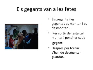Els gegants van a les fetes
• Els gegants i les
gegantes es monten i es
desmonten .
• Per sortir de festa cal
montar i pentinar cada
gegant.
• Despres per tornar
s’han de desmuntar i
guardar.
 