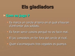 Els gladiadors Com es juga ? Es marca un cercle al terra en el qual s’hauran d’enfrontar dos soldats.  Es faran servir coixins perquè no es facin mal. El joc consisteix en fer fora del cercle al rival. Quan s’aconsegueix tres vegades es guanya.  